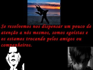 Se resolvemos nos dispensar um pouco de atenção a nós mesmos, somos egoístas e os estamos trocando pelos amigos ou companheiros. 