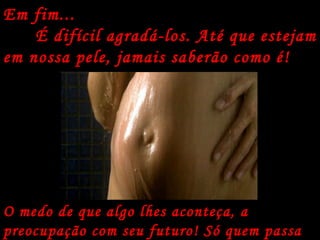 Em fim... É difícil agradá-los. Até que estejam em nossa pele, jamais saberão como é! O medo de que algo lhes aconteça, a preocupação com seu futuro! Só quem passa por isso sabe como é... 