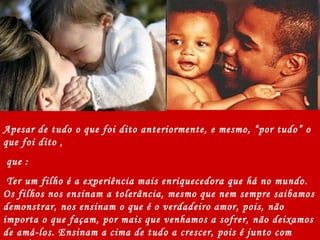 Apesar de tudo o que foi dito anteriormente, e mesmo, “por tudo” o que foi dito , que : Ter um filho é a experiência mais enriquecedora que há no mundo. Os filhos nos ensinam a tolerância, mesmo que nem sempre saibamos demonstrar, nos ensinam o que é o verdadeiro amor, pois, não importa o que façam, por mais que venhamos a sofrer, não deixamos de amá-los. Ensinam a cima de tudo a crescer, pois é junto com VOCÊS que damos nossos primeiros passos em direção a genuína maturidade.  