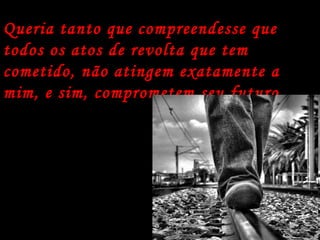 Queria tanto que compreendesse que todos os atos de revolta que tem cometido, não atingem exatamente a mim, e sim, comprometem seu futuro.   