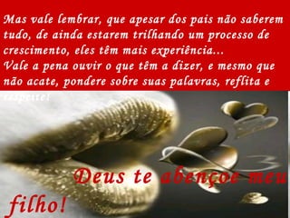 Deus te abençoe meu filho!  Eu te amo! Mas vale lembrar, que apesar dos pais não saberem tudo, de ainda estarem trilhando um processo de crescimento, eles têm mais experiência... Vale a pena ouvir o que têm a dizer, e mesmo que não acate, pondere sobre suas palavras, reflita e respeite! 