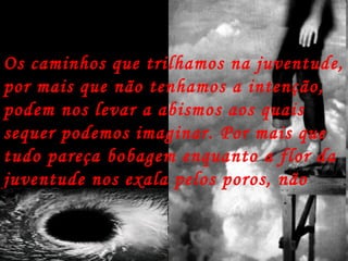 Os caminhos que trilhamos na juventude, por mais que não tenhamos a intenção, podem nos levar a abismos aos quais sequer podemos imaginar. Por mais que tudo pareça bobagem enquanto a flor da juventude nos exala pelos poros, não são!  