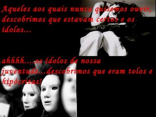 Aqueles aos quais nunca quisemos ouvir, descobrimos que estavam certos e os ídolos... ahhhh....os ídolos de nossa juventude...descobrimos que eram tolos e hipócritas!   