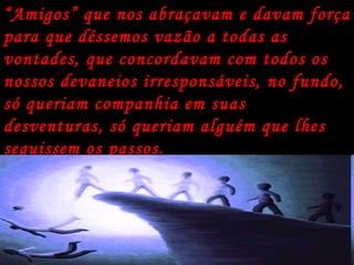 “ Amigos” que nos abraçavam e davam força para que déssemos vazão a todas as vontades, que concordavam com todos os nossos devaneios irresponsáveis, no fundo, só queriam companhia em suas desventuras, só queriam alguém que lhes seguissem os passos. 