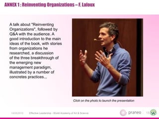 15Effective Leadership - World Academy of Art & Science14/05/2015
ANNEX 1 : Reinventing Organizations – F. Laloux
A talk about "Reinventing
Organizations", followed by
Q&A with the audience. A
good introduction to the main
ideas of the book, with stories
from organizations he
researched, a discussion
of the three breakthrough of
the emerging new
management paradigm,
illustrated by a number of
concretes practices...
Click on the photo to launch the presentation
 