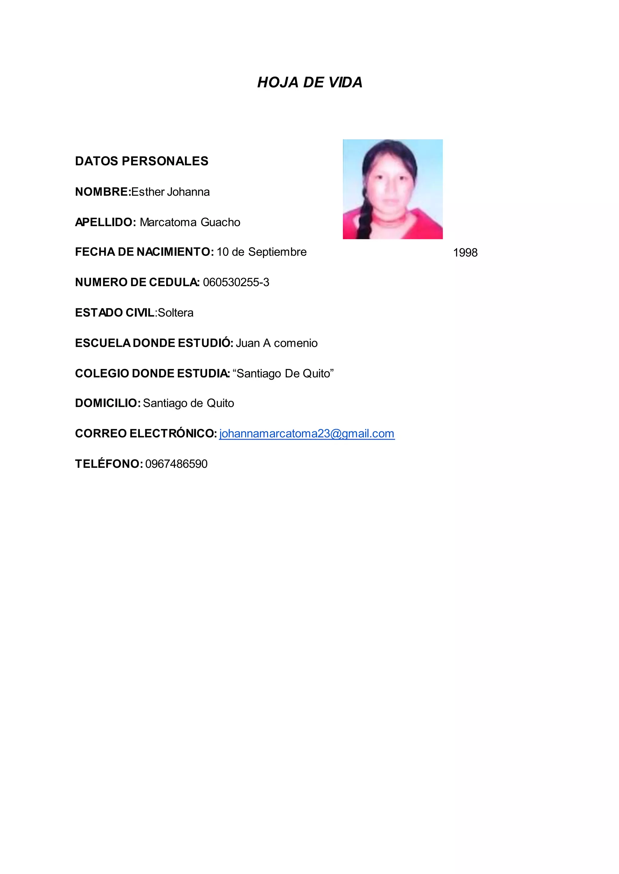 HOJA DE VIDA
DATOS PERSONALES
NOMBRE:Esther Johanna
APELLIDO: Marcatoma Guacho
FECHA DE NACIMIENTO: 10 de Septiembre 1998
NUMERO DE CEDULA: 060530255-3
ESTADO CIVIL:Soltera
ESCUELADONDE ESTUDIÓ: Juan A comenio
COLEGIO DONDE ESTUDIA: “Santiago De Quito”
DOMICILIO:Santiago de Quito
CORREO ELECTRÓNICO: johannamarcatoma23@gmail.com
TELÉFONO:0967486590
