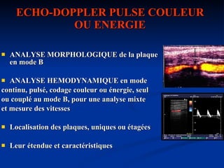 ECHO-DOPPLER PULSE COULEUR OU ENERGIE ANALYSE MORPHOLOGIQUE de la plaque en mode B ANALYSE HEMODYNAMIQUE en mode continu, pulsé, codage couleur ou énergie, seul  ou couplé au mode B, pour une analyse mixte  et mesure des vitesses Localisation des plaques, uniques ou étagées Leur étendue et caractéristiques 
