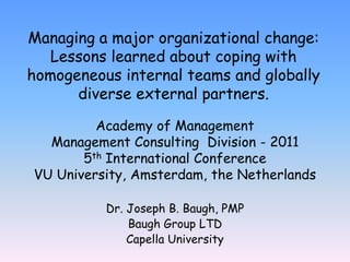 Managing a major organizational change: Lessons learned about coping with homogeneous internal teams and globally diverse external partners.  Academy of Management Management Consulting  Division - 2011 5th International Conference VU University, Amsterdam, the Netherlands Dr. Joseph B. Baugh, PMP Baugh Group LTD Capella University 