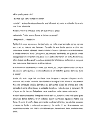 - Por que foges de mim?
- Eu não fujo! Vem, vamos nos juntar!
- Juntar! - a donzela não podia conter sua felicidade ao correr em direção do amado
que fizera tal convite.
Narciso, vendo a ninfa que corria em sua direção, gritou:
- Afasta-te! Prefiro morrer do que te deixar me possuir!
- Me possuir... - disse Eco.
Foi terrível o que se passou. Narciso fugiu, e a ninfa, envergonhada, correu para se
esconder no recesso dos bosques. Daquele dia em diante, passou a viver nas
cavernas e entre os rochedos das montanhas. Evitava o contato com os outros seres,
e não se alimentava mais. Com o pesar, seu corpo foi definhando, até que suas carnes
desapareceram completamente. Seus ossos se transformaram em rocha. Nada restou
além da sua voz. Eco, porém, continua a responder a todos que a chamem, e conserva
seu costume de dizer sempre a última palavra.
Não foi em vão o sofrimento da ninfa, pois do alto, do Olimpo, Nêmesis vira tudo o que
se passou. Como punição, condenou Narciso a um triste fim, que não demorou muito
a ocorrer.
Havia, não muito longe dali, uma fonte clara, de águas como prata. Os pastores não
levavam para lá seu rebanho, nem cabras ou qualquer outro animal a frequentava.
Não era tampouco enfeada por folhas ou por galhos caídos de árvores. Era linda,
cercada de uma relva viçosa, e abrigada do sol por rochedos que a cercavam. Ali
chegou um dia Narciso, fatigado da caça, e sentindo muito calor e muita sede.
Narciso debruçou sobre a fonte para banhar-se e viu, surpreso, uma bela figura que o
olhava de dentro da fonte. "Com certeza é algum espírito das águas que habita esta
fonte. E como é belo!", disse, admirando os olhos brilhantes, os cabelos anelados
como os de Apolo, o rosto oval e o pescoço de marfim do ser. Apaixonou-se pelo
aspecto saudável e pela beleza daquele ser que, de dentro da fonte, retribuía o seu
olhar.
 