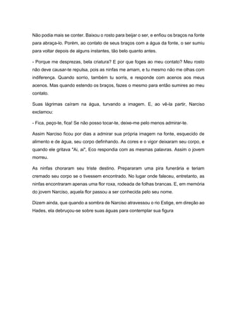 Não podia mais se conter. Baixou o rosto para beijar o ser, e enfiou os braços na fonte
para abraça-lo. Porém, ao contato de seus braços com a água da fonte, o ser sumiu
para voltar depois de alguns instantes, tão belo quanto antes.
- Porque me desprezas, bela criatura? E por que foges ao meu contato? Meu rosto
não deve causar-te repulsa, pois as ninfas me amam, e tu mesmo não me olhas com
indiferença. Quando sorrio, também tu sorris, e responde com acenos aos meus
acenos. Mas quando estendo os braços, fazes o mesmo para então sumires ao meu
contato.
Suas lágrimas caíram na água, turvando a imagem. E, ao vê-la partir, Narciso
exclamou:
- Fica, peço-te, fica! Se não posso tocar-te, deixe-me pelo menos admirar-te.
Assim Narciso ficou por dias a admirar sua própria imagem na fonte, esquecido de
alimento e de água, seu corpo definhando. As cores e o vigor deixaram seu corpo, e
quando ele gritava "Ai, ai", Eco respondia com as mesmas palavras. Assim o jovem
morreu.
As ninfas choraram seu triste destino. Prepararam uma pira funerária e teriam
cremado seu corpo se o tivessem encontrado. No lugar onde faleceu, entretanto, as
ninfas encontraram apenas uma flor roxa, rodeada de folhas brancas. E, em memória
do jovem Narciso, aquela flor passou a ser conhecida pelo seu nome.
Dizem ainda, que quando a sombra de Narciso atravessou o rio Estige, em direção ao
Hades, ela debruçou-se sobre suas águas para contemplar sua figura
 