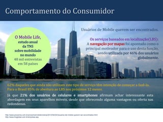 Comportamento do Consumidor

                                                                                        Usuários de Mobile querem ser encontrados.
           O Mobile Life,                                                                       Os serviços baseados em localização(LBS):
            estudo anual
                                                                                              A navegação por mapas foi apontada como o
               da TNS
                                                                                              principal motivador para o uso desta função,
          sobre mobilidade
             no mundo
                                                                                                     sendo utilizada por 46% dos usuários
          48 mil entrevistas                                                                                                 globalmente.
            em 58 países




  62% daqueles que ainda não utilizam este tipo de serviço têm intenção de começar a fazê-lo.
  Para o Brasil 85% de abertura ao LBS nos próximos 12 meses.
  Já que 21% dos usuários de celulares e smartphones afirmam achar interessante esta
  abordagem em seus aparelhos móveis, desde que oferecendo alguma vantagem ou oferta nas
  redondezas.

http://www.proxxima.com.br/proxxima/mobile/noticia/2012/04/24/Usuarios-de-mobile-querem-ser-encontrados.html
http://www.tnsglobal.com.br/empresa.asp
 