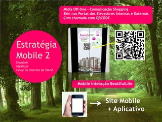 Mídia Off-line - Comunicação Shopping
                             Skin nas Portas dos Elevadores Internas e Externas
                             Com chamada com QRCODE




Estratégia
Mobile 2
Envolver
Idealizar
Levar os clientes ao Stand



                                     Mobile interação BeutifulLife



                                                     Site Mobile
                                                      + Aplicativo
 