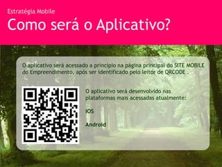 Estratégia Mobile

Como será o Aplicativo?

     O aplicativo será acessado a princípio na página principal do SITE MOBILE
     do Empreendimento, após ser identificado pelo leitor de QRCODE .


                              O aplicativo será desenvolvido nas
                              plataformas mais acessadas atualmente:

                              IOS

                              Android
 