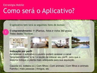 Estratégia Mobile

Como será o Aplicativo?
     O aplicativo tem terá os seguintes itens de Acesso:

     O empreendimento  (Plantas, fotos e visita 360 graus)
 1
     Todos dados Técnicos .




     Indicação por perfil
     Ao acessar o aplicativo o usuário poderá acessar o canal
     “empreendimento” e te r a opção de colocar seu perfil, para que o
     sistema indique a planta mais adequada para sua aquisição.

     Casada (o), solteira (o) | Com filhos | Com animais | Com filhos e animais
     Família | mais pessoas | Amigos, etc
 
