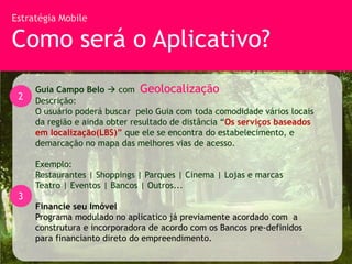 Estratégia Mobile

Como será o Aplicativo?
     Guia Campo Belo  com Geolocalização
 2   Descrição:
     O usuário poderá buscar pelo Guia com toda comodidade vários locais
     da região e ainda obter resultado de distância “Os serviços baseados
     em localização(LBS)” que ele se encontra do estabelecimento, e
     demarcação no mapa das melhores vias de acesso.

     Exemplo:
     Restaurantes | Shoppings | Parques | Cinema | Lojas e marcas
     Teatro | Eventos | Bancos | Outros...
 3
     Financie seu Imóvel
     Programa modulado no aplicatico já previamente acordado com a
     construtura e incorporadora de acordo com os Bancos pre-definidos
     para financianto direto do empreendimento.
 