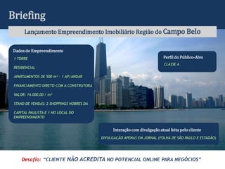 Briefing
      Lançamento Empreendimento Imobiliário Região do Campo Belo

Dados do Empreendimento
 1 TORRE                                                                   Perfil do Público-Alvo
                                                                            CLASSE A
 RESIDENCIAL

 APARTAMENTOS DE 500 m² - 1 AP/ANDAR

 FINANCIAMENTO DIRETO COM A CONSTRUTORA

 VALOR: 14.000,00 / m²

 STAND DE VENDAS: 2 SHOPPINGS NOBRES DA

 CAPITAL PAULISTA E 1 NO LOCAL DO
 EMPREENDIMENTO


                                                Interação com divulgação atual feita pelo cliente
                                          DIVULGAÇÃO APENAS EM JORNAL (FOLHA DE SÃO PAULO E ESTADÃO)




     Desafio: “CLIENTE NÃO ACREDITA NO POTENCIAL ONLINE PARA NEGÓCIOS”
 