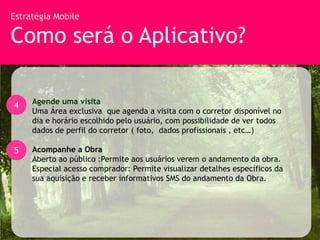 Estratégia Mobile

Como será o Aplicativo?

     Agende uma visita
4
     Uma Área exclusiva que agenda a visita com o corretor disponível no
     dia e horário escolhido pelo usuário, com possibilidade de ver todos
     dados de perfil do corretor ( foto, dados profissionais , etc…)

5    Acompanhe a Obra
     Aberto ao público :Permite aos usuários verem o andamento da obra.
     Especial acesso comprador: Permite visualizar detalhes específicos da
     sua aquisição e receber informativos SMS do andamento da Obra.
 