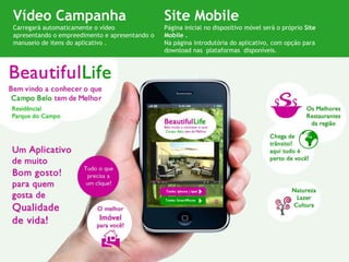 Vídeo Campanha                                  Site Mobile
Carregará automaticamente o vídeo               Página inicial no dispositivo móvel será o próprio Site
apresentando o empreedimento e apresentando o   Mobile .
manuseio de itens do aplicativo .               Na página introdutória do aplicativo, com opção para
                                                download nas plataformas disponíveis.
 