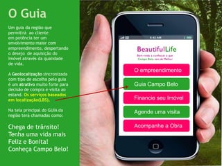 O Guia
Um guia da região que
permitirá ao cliente
em potência ter um
envolvimento maior com
empreendimento, despertando
o desejo de aquisição do
Imóvel através da qualidade
de vida.
                                 O empreendimento
A Geolocalização sincronizada
com tipo de escolha pelo guia
é um atrativo muito forte para   Guia Campo Belo
decisão de compra e visita ao
estand. Os serviços baseados
em localização(LBS).             Financie seu Imóvel

Na tela principal do GUIA da     Agende uma visita
região terá chamadas como:

Chega de trânsito!               Acompanhe a Obra
Tenha uma vida mais
Feliz e Bonita!
Conheça Campo Belo!
 