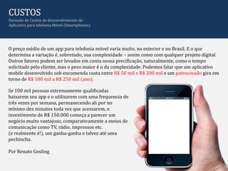 CUSTOS
Variação de Custos de desenvolvimento de
Aplicativo para telefonia Móvel (Smartphones)




O preço médio de um app para telefonia móvel varia muito, no exterior e no Brasil. E o que
determina a variação é, sobretudo, sua complexidade – assim como com qualquer projeto digital.
Outros fatores podem ser levados em conta nessa precificação, naturalmente, como o tempo
solicitado pelo cliente, mas o peso maior é o da complexidade. Podemos falar que um aplicativo
mobile desenvolvido sob encomenda custa entre R$ 50 mil e R$ 200 mil e um patrocinado gira em
torno de R$ 100 mil a R$ 250 mil (ano).

Se 100 mil pessoas extremamente qualificadas
baixarem seu app e o utilizarem com uma frequencia de
três vezes por semana, permanecendo ali por no
mínimo dez minutos toda vez que acessarem, o
investimento de R$ 150.000 começa a parecer um
negócio muito vantajoso, comparativamente a meios de
comunicação como TV, rádio, impressos etc.
(e realmente é!), um ganha-ganha e talvez até uma
pechincha.

Por Renato Gosling
 