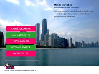 Mobile Marketing
                                                            Faculdade Impacta de Tecnologia

                                                            Esta apresentação faz parte da discipliina Mobile e visa
                                                            o estudo e a aplicação do conteúdo através de um
                                                            planejamento de ação Mobile.




            ANDRÉ ALEXANDRE

            ELIANA LUVIZOTTO

              FLÁVIA CAVANHA

            GEOVANNI ÁLVARES

                MICHELE ELLEN




Grupo do Curso de Pós-Graduação em Marketing Digital - 02
 