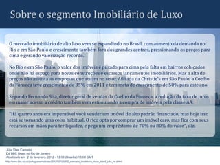 Sobre o segmento Imobiliário de Luxo

   O mercado imobiliário de alto luxo vem se expandindo no Brasil, com aumento da demanda no
   Rio e em São Paulo e crescimento também fora dos grandes centros, pressionando os preços para
   cima e gerando valorização recorde.

   No Rio e em São Paulo, o valor dos imóveis é puxado para cima pela falta em bairros cobiçados
   onde não há espaço para novas construções e escassos lançamentos imobiliários. Mas a alta de
   preços não assusta as empresas que atuam no setor. Afiliada da Christie's em São Paulo, a Coelho
   da Fonseca teve crescimento de 35% em 2011 e tem meta de crescimento de 50% para este ano.

   Segundo Fernando Sita, diretor geral de vendas da Coelho da Fonseca, a redução da taxa de juros
   e o maior acesso a crédito também vem estimulando a compra de imóveis pela classe AA.

   "Há quatro anos era impensável você vender um imóvel de alto padrão financiado, mas hoje isso
   está se tornando uma coisa habitual. O rico opta por comprar um imóvel caro, mas fica com seus
   recursos em mãos para ter liquidez, e pega um empréstimo de 70% ou 80% do valor", diz.



Júlia Dias Carneiro
Da BBC Brasil no Rio de Janeiro
Atualizado em 2 de fevereiro, 2012 - 13:08 (Brasília) 15:08 GMT
http://www.bbc.co.uk/portuguese/noticias/2012/02/120202_mercado_imobiliario_ricos_brasil_julia_rw.shtml
 