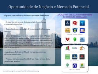 Oportunidade de Negócio e Mercado Potencial
  Algumas características definem o potencial do Mercado:            APLICATIVOS UTILIZADOS POR EMPRESAS
                                                                           DO SEGMENTO IMOBILIÁRIO

  - O crescimento do uso da internet via Smatphones
  e do comércio on-line.

  - Redes Sociais como canais de comunicação eficientes e
  baratos.

   - Como já vimos ocorrer com os aplicativos para IPhone,
  IPad, páginas em redes sociais, entre outras ferramentas e
  ações digitais, quando uma empresa marca terreno em um
  determinado tipo de ação, todas as suas concorrentes são de
  certa forma obrigadas a desenvolver algo semelhante para
  não ficar para trás.

  -Adesão aos Aplicativos Mobile por várias empresas
  do setor imobiliário.

  - Pessoas que desejam Qualidade de Vida e acesso fácil à
  produtos e serviços.



http://www.marketingimob.com/search/label/%2B%20Mobile%20Marketing
 