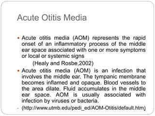 Acute Otitis Media
 Acute otitis media (AOM) represents the rapid
onset of an inflammatory process of the middle
ear space associated with one or more symptoms
or local or systemic signs
(Healy and Rosbe,2002)
 Acute otitis media (AOM) is an infection that
involves the middle ear. The tympanic membrane
becomes inflamed and opaque. Blood vessels to
the area dilate. Fluid accumulates in the middle
ear space. AOM is usually associated with
infection by viruses or bacteria.
- (http://www.utmb.edu/pedi_ed/AOM-Otitis/default.htm)
 