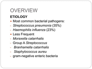 OVERVIEW
ETIOLOGY
 Most common bacterial pathogens:
- Streptococcus pneumonia (35%)
- Haemophilis influenza (23%)
 Less Frequent
- Moraxella catarrhalis
- Group A Streptococcus
- Branhamella catarrhalis
- Staphylococcus aureu
- gram-negative enteric bacteria
 