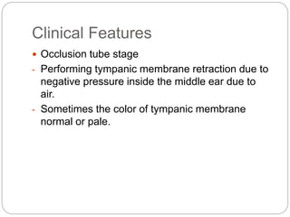 Clinical Features
 Occlusion tube stage
- Performing tympanic membrane retraction due to
negative pressure inside the middle ear due to
air.
- Sometimes the color of tympanic membrane
normal or pale.
 