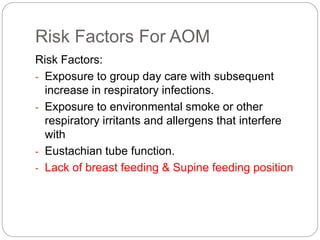 Risk Factors For AOM
Risk Factors:
- Exposure to group day care with subsequent
increase in respiratory infections.
- Exposure to environmental smoke or other
respiratory irritants and allergens that interfere
with
- Eustachian tube function.
- Lack of breast feeding & Supine feeding position
 