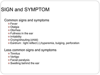 SIGN and SYMPTOM
Common signs and symptoms
 Fever
 Otalgia
 Otorhea
 Fullness in the ear
 Irritability
 Crying/shouting (child)
 Eardrum : light reflect (-),hyperemia, bulging, perforation
Less common signs and symptoms
 Tinnitus
 Vertigo
 Facial paralysis
 Swelling behind the ear
 