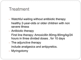 Treatment
- Watchful waiting without antibiotic therapy
healthy 2-year-olds or older children with non
severe illness
- Antibiotic therapy
First line therapy: Amoxicillin 80mg-90mg/kg/24
hours in three divided doses , for 10 days
- The adjunctive therapy
include analgesics and antipyretics.
- Myringotomy
 