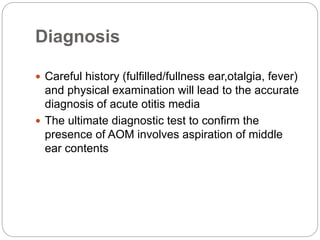 Diagnosis
 Careful history (fulfilled/fullness ear,otalgia, fever)
and physical examination will lead to the accurate
diagnosis of acute otitis media
 The ultimate diagnostic test to confirm the
presence of AOM involves aspiration of middle
ear contents
 