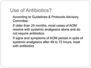 Use of Antibiotics?
According to Guidelines & Protocols Advisory
Commitee :
If older than 24 months, most cases of AOM
resolve with systemic analgesics alone and do
not require antibiotics.
If signs and symptoms of AOM persist in spite of
systemic analgesics after 48 to 72 hours, treat
with antibiotics
 