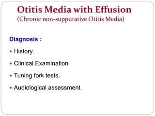 Otitis Media with Effusion
(Chronic non-suppurative Otitis Media)
Diagnosis :
 History.
 Clinical Examination.
 Tuning fork tests.
 Audiological assessment.
 