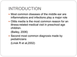 INTRODUCTION
 Most common diseases of the middle ear are
inflammations and infections play a major role
 Otitis media is the most common reason for an
illness-related medical visit in preschool age
children.
(Bailey, 2006)
 Second most common diagnosis made by
pediatricians
(Linsk R et al,2002)
 