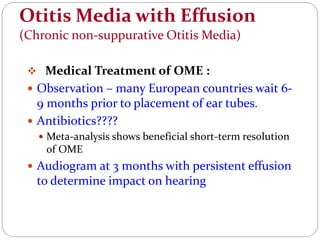 Otitis Media with Effusion
(Chronic non-suppurative Otitis Media)
 Medical Treatment of OME :
 Observation – many European countries wait 6-
9 months prior to placement of ear tubes.
 Antibiotics????
 Meta-analysis shows beneficial short-term resolution
of OME
 Audiogram at 3 months with persistent effusion
to determine impact on hearing
 
