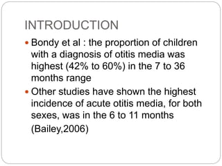INTRODUCTION
 Bondy et al : the proportion of children
with a diagnosis of otitis media was
highest (42% to 60%) in the 7 to 36
months range
 Other studies have shown the highest
incidence of acute otitis media, for both
sexes, was in the 6 to 11 months
(Bailey,2006)
 