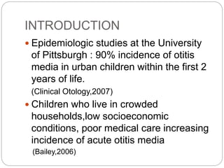 INTRODUCTION
 Epidemiologic studies at the University
of Pittsburgh : 90% incidence of otitis
media in urban children within the first 2
years of life.
(Clinical Otology,2007)
 Children who live in crowded
households,low socioeconomic
conditions, poor medical care increasing
incidence of acute otitis media
(Bailey,2006)
 
