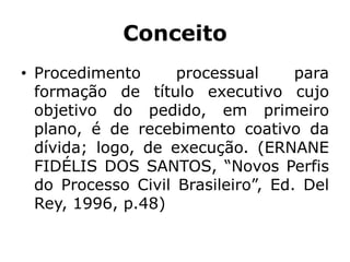 Conceito
• Procedimento processual para
formação de título executivo cujo
objetivo do pedido, em primeiro
plano, é de recebimento coativo da
dívida; logo, de execução. (ERNANE
FIDÉLIS DOS SANTOS, “Novos Perfis
do Processo Civil Brasileiro”, Ed. Del
Rey, 1996, p.48)
 
