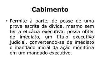Cabimento
• Permite à parte, de posse de uma
prova escrita da dívida, mesmo sem
ter a eficácia executiva, possa obter
de imediato, um título executivo
judicial, convertendo-se de imediato
o mandado inicial da ação monitória
em um mandado executivo.
 