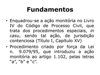 Fundamentos
• Enquadrou-se a ação monitória no Livro
IV do Código de Processo Civil, que
trata dos procedimentos especiais, in
casu, sendo tal ação, de jurisdição
contenciosa (Título I, Capítulo XV)
• Procedimento criado por força da Lei
n. 9.079/95, que introduziu a ação
monitória ao artigo 1.102, pelas letras
“a”, “b” e “c”.
 