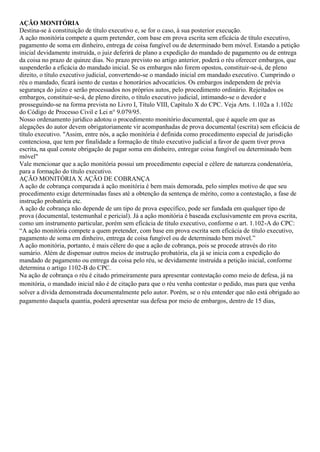 AÇÃO MONITÓRIA
Destina-se à constituição de título executivo e, se for o caso, à sua posterior execução.
A ação monitória compete a quem pretender, com base em prova escrita sem eficácia de título executivo,
pagamento de soma em dinheiro, entrega de coisa fungível ou de determinado bem móvel. Estando a petição
inicial devidamente instruída, o juiz deferirá de plano a expedição do mandado de pagamento ou de entrega
da coisa no prazo de quinze dias. No prazo previsto no artigo anterior, poderá o réu oferecer embargos, que
suspenderão a eficácia do mandado inicial. Se os embargos não forem opostos, constituir-se-á, de pleno
direito, o título executivo judicial, convertendo-se o mandado inicial em mandado executivo. Cumprindo o
réu o mandado, ficará isento de custas e honorários advocatícios. Os embargos independem de prévia
segurança do juízo e serão processados nos próprios autos, pelo procedimento ordinário. Rejeitados os
embargos, constituir-se-á, de pleno direito, o título executivo judicial, intimando-se o devedor e
prosseguindo-se na forma prevista no Livro I, Título VIII, Capítulo X do CPC. Veja Arts. 1.102a a 1.102c
do Código de Processo Civil e Lei n° 9.079/95.
Nosso ordenamento jurídico adotou o procedimento monitório documental, que é aquele em que as
alegações do autor devem obrigatoriamente vir acompanhadas de prova documental (escrita) sem eficácia de
título executivo. "Assim, entre nós, a ação monitória é definida como procedimento especial de jurisdição
contenciosa, que tem por finalidade a formação de título executivo judicial a favor de quem tiver prova
escrita, na qual conste obrigação de pagar soma em dinheiro, entregar coisa fungível ou determinado bem
móvel"
Vale mencionar que a ação monitória possui um procedimento especial e célere de natureza condenatória,
para a formação do título executivo.
AÇÃO MONITÓRIA X AÇÃO DE COBRANÇA
A ação de cobrança comparada à ação monitória é bem mais demorada, pelo simples motivo de que seu
procedimento exige determinadas fases até a obtenção da sentença de mérito, como a contestação, a fase de
instrução probatória etc.
A ação de cobrança não depende de um tipo de prova específico, pode ser fundada em qualquer tipo de
prova (documental, testemunhal e pericial). Já a ação monitória é baseada exclusivamente em prova escrita,
como um instrumento particular, porém sem eficácia de título executivo, conforme o art. 1.102-A do CPC:
“A ação monitória compete a quem pretender, com base em prova escrita sem eficácia de título executivo,
pagamento de soma em dinheiro, entrega de coisa fungível ou de determinado bem móvel.”
A ação monitória, portanto, é mais célere do que a ação de cobrança, pois se procede através do rito
sumário. Além de dispensar outros meios de instrução probatória, ela já se inicia com a expedição do
mandado de pagamento ou entrega da coisa pelo réu, se devidamente instruída a petição inicial, conforme
determina o artigo 1102-B do CPC.
Na ação de cobrança o réu é citado primeiramente para apresentar contestação como meio de defesa, já na
monitória, o mandado inicial não é de citação para que o réu venha contestar o pedido, mas para que venha
solver a dívida demonstrada documentalmente pelo autor. Porém, se o réu entender que não está obrigado ao
pagamento daquela quantia, poderá apresentar sua defesa por meio de embargos, dentro de 15 dias,
 