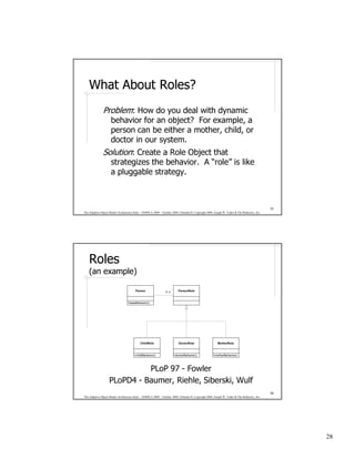 What About Roles?
               Problem: How do you deal with dynamic
                 behavior for an object? For example, a
                 person can be either a mother, child, or
                 doctor in our system.
               Solution: Create a Role Object that
                 strategizes the behavior. A “role” is like
                 a pluggable strategy.



                                                                                                                                              55
The Adaptive Object-Model Architecture Style – OOPSLA 2009 – October 2009, Orlando FL Copyright 2009, Joseph W. Yoder & The Refactory, Inc.




    Roles
    (an example)

                                        Person                  0..n      PersonRole



                                  +baseBehavior()




                                            ChildRole                     DoctorRole                     MotherRole



                                       +childBehavior()                +doctorBehavior()             +motherBehavior()




                             PLoP 97 - Fowler
                   PLoPD4 - Baumer, Riehle, Siberski, Wulf
                                                                                                                                              56
The Adaptive Object-Model Architecture Style – OOPSLA 2009 – October 2009, Orlando FL Copyright 2009, Joseph W. Yoder & The Refactory, Inc.




                                                                                                                                                   28
 