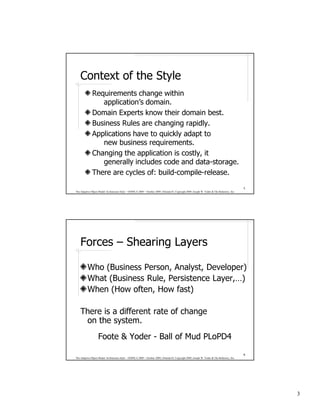 Context of the Style
              Requirements change within
                 application’s domain.
              Domain Experts know their domain best.
              Business Rules are changing rapidly.
              Applications have to quickly adapt to
                 new business requirements.
              Changing the application is costly, it
                 generally includes code and data-storage.
              There are cycles of: build-compile-release.
                                                                                                                                              5
The Adaptive Object-Model Architecture Style – OOPSLA 2009 – October 2009, Orlando FL Copyright 2009, Joseph W. Yoder & The Refactory, Inc.




    Forces – Shearing Layers

          Who (Business Person, Analyst, Developer)
          What (Business Rule, Persistence Layer,…)
          When (How often, How fast)

    There is a different rate of change
     on the system.
                   Foote & Yoder - Ball of Mud PLoPD4
                                                                                                                                              6
The Adaptive Object-Model Architecture Style – OOPSLA 2009 – October 2009, Orlando FL Copyright 2009, Joseph W. Yoder & The Refactory, Inc.




                                                                                                                                                  3
 