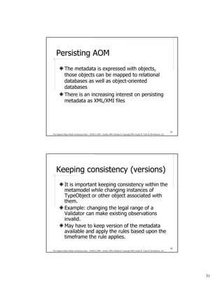 Persisting AOM
              The metadata is expressed with objects,
              those objects can be mapped to relational
              databases as well as object-oriented
              databases
              There is an increasing interest on persisting
              metadata as XML/XMI files




                                                                                                                                              61
The Adaptive Object-Model Architecture Style – OOPSLA 2009 – October 2009, Orlando FL Copyright 2009, Joseph W. Yoder & The Refactory, Inc.




    Keeping consistency (versions)
              It is important keeping consistency within the
              metamodel while changing instances of
              TypeObject or other object associated with
              them.
              Example: changing the legal range of a
              Validator can make existing observations
              invalid.
              May have to keep version of the metadata
              available and apply the rules based upon the
              timeframe the rule applies.

                                                                                                                                              62
The Adaptive Object-Model Architecture Style – OOPSLA 2009 – October 2009, Orlando FL Copyright 2009, Joseph W. Yoder & The Refactory, Inc.




                                                                                                                                                   31
 