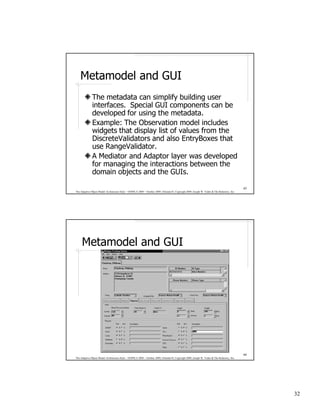 Metamodel and GUI
              The metadata can simplify building user
              interfaces. Special GUI components can be
              developed for using the metadata.
              Example: The Observation model includes
              widgets that display list of values from the
              DiscreteValidators and also EntryBoxes that
              use RangeValidator.
              A Mediator and Adaptor layer was developed
              for managing the interactions between the
              domain objects and the GUIs.

                                                                                                                                              63
The Adaptive Object-Model Architecture Style – OOPSLA 2009 – October 2009, Orlando FL Copyright 2009, Joseph W. Yoder & The Refactory, Inc.




     Metamodel and GUI




                                                                                                                                              64
The Adaptive Object-Model Architecture Style – OOPSLA 2009 – October 2009, Orlando FL Copyright 2009, Joseph W. Yoder & The Refactory, Inc.




                                                                                                                                                   32
 