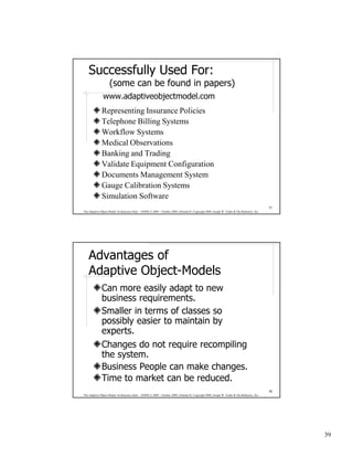 Successfully Used For:
                    (some can be found in papers)
               www.adaptiveobjectmodel.com
              Representing Insurance Policies
              Telephone Billing Systems
              Workflow Systems
              Medical Observations
              Banking and Trading
              Validate Equipment Configuration
              Documents Management System
              Gauge Calibration Systems
              Simulation Software
                                                                                                                                              77
The Adaptive Object-Model Architecture Style – OOPSLA 2009 – October 2009, Orlando FL Copyright 2009, Joseph W. Yoder & The Refactory, Inc.




    Advantages of
    Adaptive Object-Models
              Can more easily adapt to new
              business requirements.
              Smaller in terms of classes so
              possibly easier to maintain by
              experts.
              Changes do not require recompiling
              the system.
              Business People can make changes.
              Time to market can be reduced.
                                                                                                                                              78
The Adaptive Object-Model Architecture Style – OOPSLA 2009 – October 2009, Orlando FL Copyright 2009, Joseph W. Yoder & The Refactory, Inc.




                                                                                                                                                   39
 