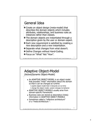 General Idea
        Create an object design (meta-model) that
        describes the domain objects which includes
        attributes, relationships, and business rules as
        instances rather than classes.
        The domain objects are instantiated through a
        description given by the user or domain expert.
        Each new requirement is satisfied by creating a
        new description and a new instantiation.
        Separate what changes from what doesn’t.
        Define Changes without Hand-Coding.
        Focus on “What” Not “How”.
                                                                                                                                              7
The Adaptive Object-Model Architecture Style – OOPSLA 2009 – October 2009, Orlando FL Copyright 2009, Joseph W. Yoder & The Refactory, Inc.




    Adaptive Object-Model
    (Active|Dynamic Object-Model)

                 An ADAPTIVE OBJECT-MODEL is an object model
                 that provides “meta” information about the domain
                 so that it can be changed at runtime
                             e m i t- nur ta sterpretni ti taht ledom tcejbo ticilpxe
                        roivaheb sti segnahc metsys ,ledom tcejbo eht egnahc
                 ADAPTIVE OBJECT-MODELS usually arise from
                 domain-specific frameworks
                 Business rules are stored as descriptive (meta)
                 information in ADAPTIVE OBJECT-MODELS
                 Sometimes called a "reflective architecture“
                 or a "meta-architecture ".


                                                                                                                                              8
The Adaptive Object-Model Architecture Style – OOPSLA 2009 – October 2009, Orlando FL Copyright 2009, Joseph W. Yoder & The Refactory, Inc.




                                                                                                                                                  4
 